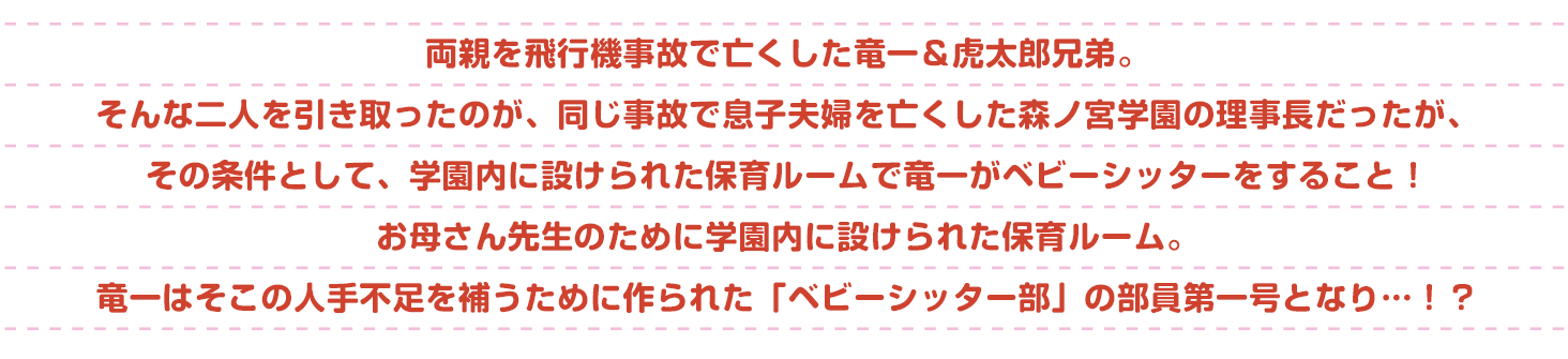 両親を飛行機事故で亡くした竜一&虎太郎兄弟。そんな二人を引き取ったのが、同じ事故で息子夫婦を亡くした森ノ宮学園の理事長だった。でもその条件は、学園内に設けられた保育ルームで竜一がベビーシッターをすること!お母さん先生のために学園内に設けられた保育ルーム。竜一はそこの人手不足を補うために作られた「ベビーシッター部」の部員第一号となり…!?