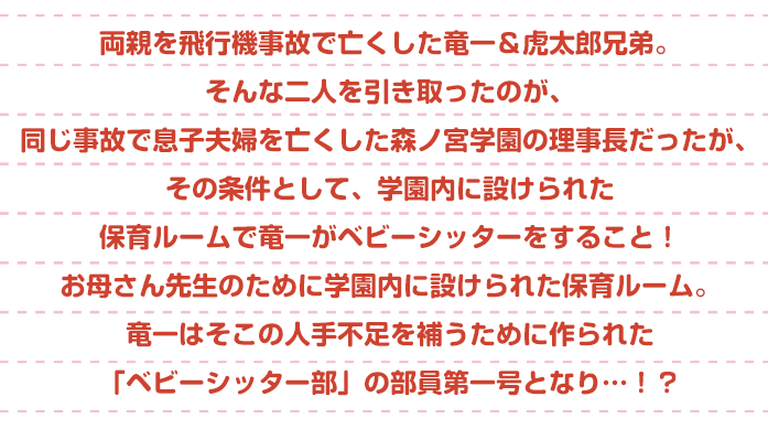 両親を飛行機事故で亡くした竜一&虎太郎兄弟。そんな二人を引き取ったのが、同じ事故で息子夫婦を亡くした森ノ宮学園の理事長だった。でもその条件は、学園内に設けられた保育ルームで竜一がベビーシッターをすること!お母さん先生のために学園内に設けられた保育ルーム。竜一はそこの人手不足を補うために作られた「ベビーシッター部」の部員第一号となり…!?